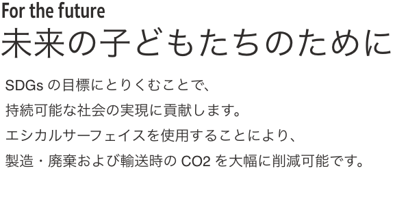 For the future 未来の子どもたちのために SDGsの目標にとりくむことで、
              持続可能な社会の実現に貢献します。
              エシカルサーフェイスを使用することにより、
              製造・廃棄および輸送時のCO2を大幅に削減可能です。