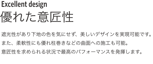 Excellent design優れた意匠性 遮光性があり下地の色を気にせず、美しいデザインを実現可能です。
              また、柔軟性にも優れ柱巻きなどの曲面への施工も可能。
              意匠性を求められる状況で最高のパフォーマンスを発揮します。