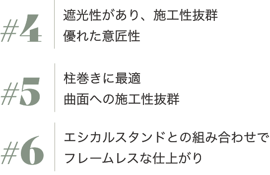 #4  遮光性があり、施工性抜群 優れた意匠性
               #5 柱巻きに最適
              曲面への施工性抜群
            #6エシカルスタンドとの組み合わせで
              フレームレスな仕上がり