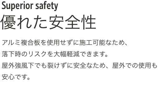 Superior safety 優れた安全性アルミ複合板を使用せずに施工可能なため、落下時のリスクを大幅軽減できます。
              屋外強風下でも裂けずに安全なため、屋外での使用も安心です。