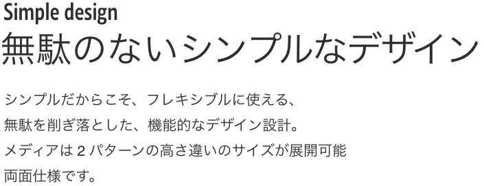 Simple design 無駄のないシンプルなデザイン シンプルだからこそ、フレキシブルに使える、無駄を削ぎ落とした、機能的なデザイン設計。メディアは2 パターンの高さ違いのサイズが展開可能両面仕様です。