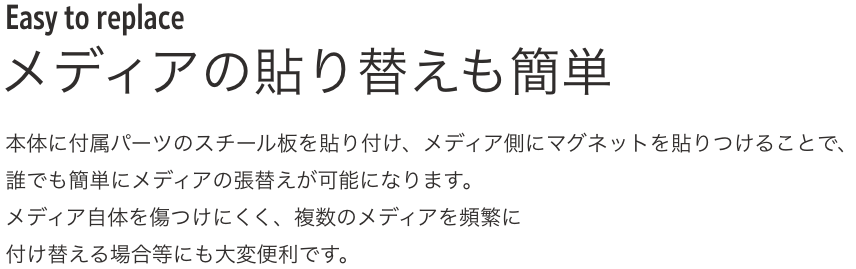 Easy to replace メディアの貼り替えも簡単 本体に付属パーツのスチール板を貼り付け、メディア側にマグネットを貼りつけることで、誰でも簡単にメディアの張替えが可能になります。メディア自体を傷つけにくく、複数のメディアを頻繁に付け替える場合等にも大変便利です。